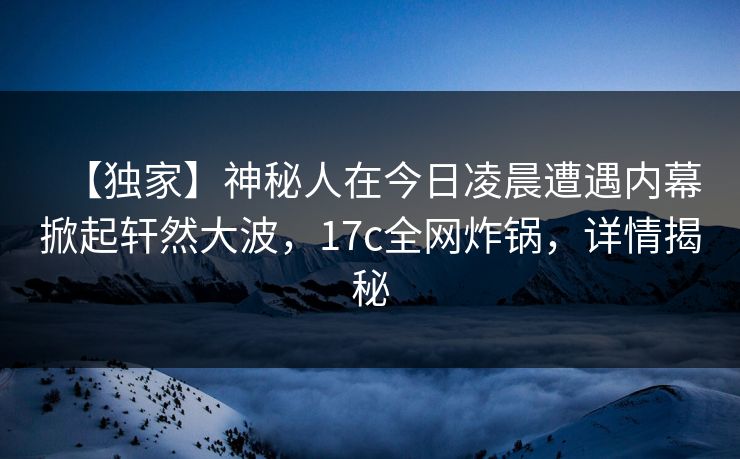 【独家】神秘人在今日凌晨遭遇内幕掀起轩然大波，17c全网炸锅，详情揭秘