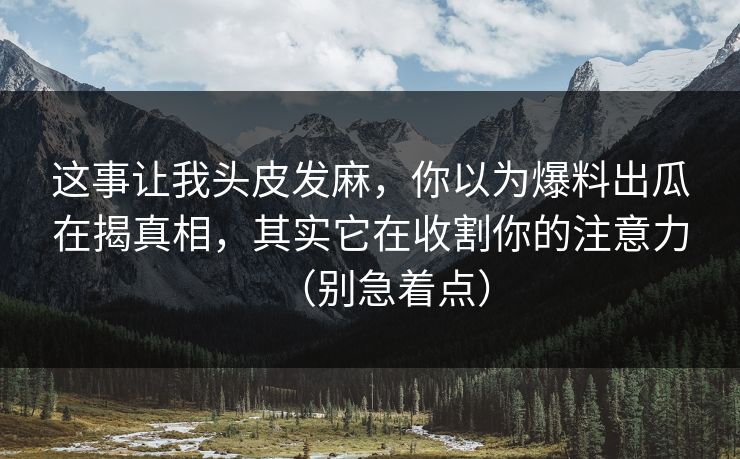 这事让我头皮发麻，你以为爆料出瓜在揭真相，其实它在收割你的注意力（别急着点）