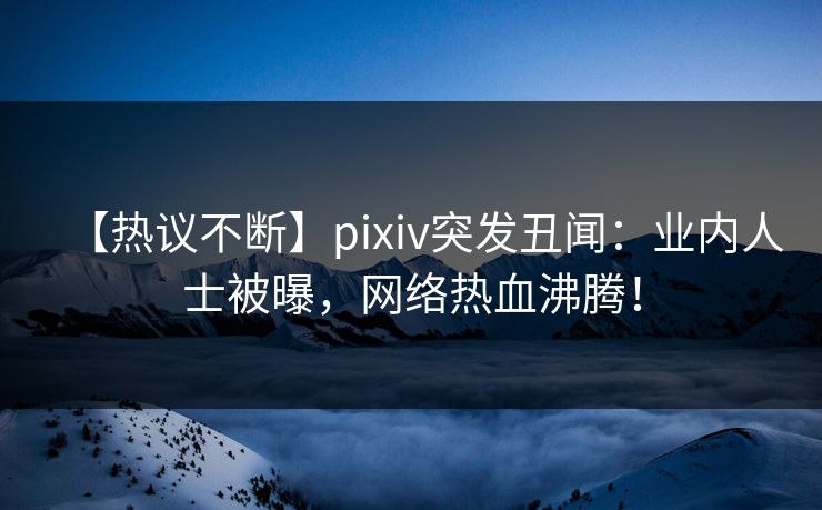 【热议不断】pixiv突发丑闻：业内人士被曝，网络热血沸腾！