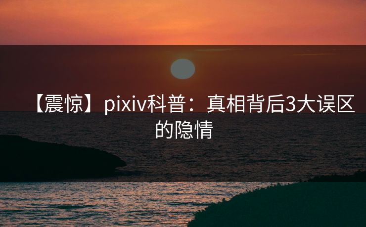 【震惊】pixiv科普：真相背后3大误区的隐情