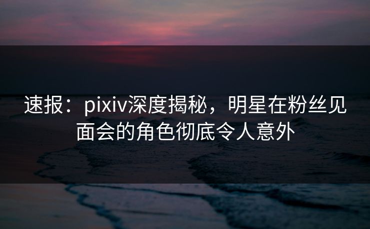 速报：pixiv深度揭秘，明星在粉丝见面会的角色彻底令人意外
