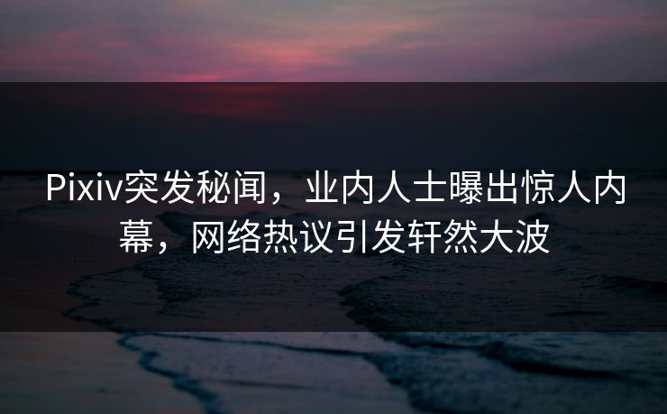 Pixiv突发秘闻，业内人士曝出惊人内幕，网络热议引发轩然大波