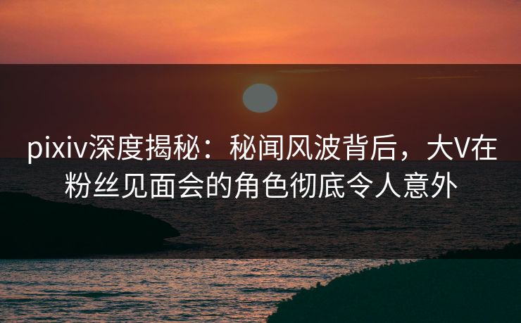 pixiv深度揭秘：秘闻风波背后，大V在粉丝见面会的角色彻底令人意外