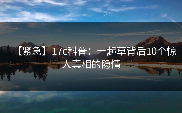 【紧急】17c科普：一起草背后10个惊人真相的隐情