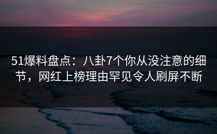 51爆料盘点：八卦7个你从没注意的细节，网红上榜理由罕见令人刷屏不断