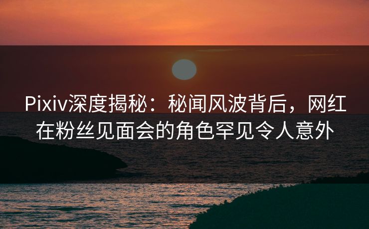 Pixiv深度揭秘:秘闻风波背后,网红在粉丝见面会的角色罕见令人意外 Pixiv深度揭秘:秘闻风波背后,网红在粉丝见面会的角色罕见令人意外
