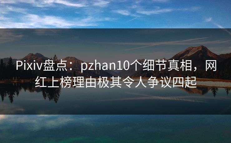 Pixiv盘点：pzhan10个细节真相，网红上榜理由极其令人争议四起