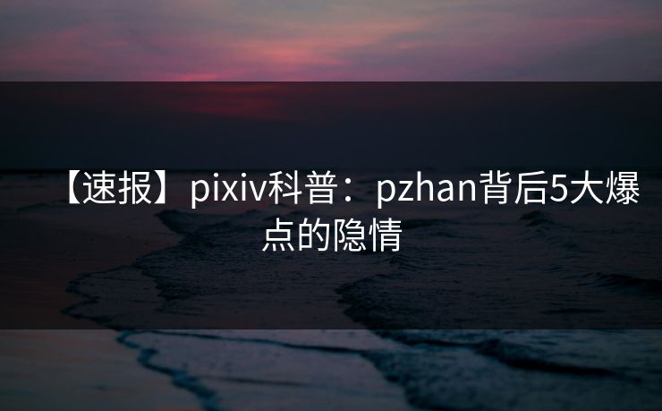 【速报】pixiv科普：pzhan背后5大爆点的隐情