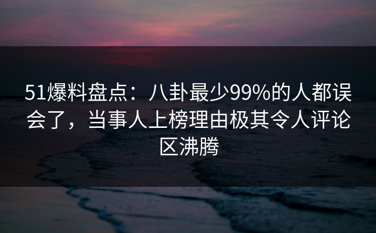 51爆料盘点：八卦最少99%的人都误会了，当事人上榜理由极其令人评论区沸腾