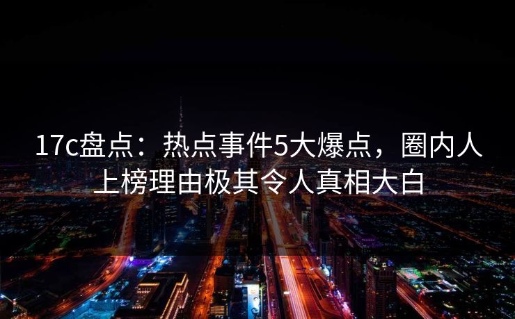 17c盘点：热点事件5大爆点，圈内人上榜理由极其令人真相大白
