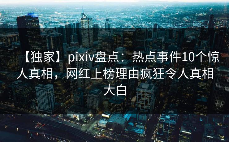 【独家】pixiv盘点：热点事件10个惊人真相，网红上榜理由疯狂令人真相大白