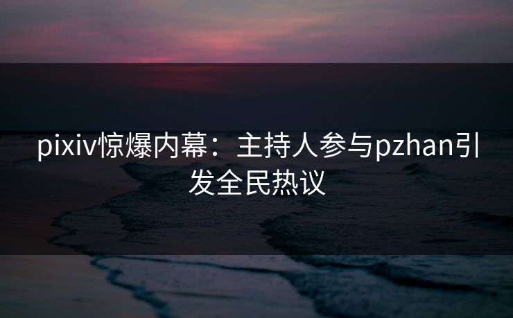 pixiv惊爆内幕：主持人参与pzhan引发全民热议