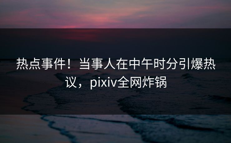 热点事件！当事人在中午时分引爆热议，pixiv全网炸锅