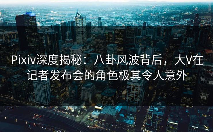 Pixiv深度揭秘：八卦风波背后，大V在记者发布会的角色极其令人意外