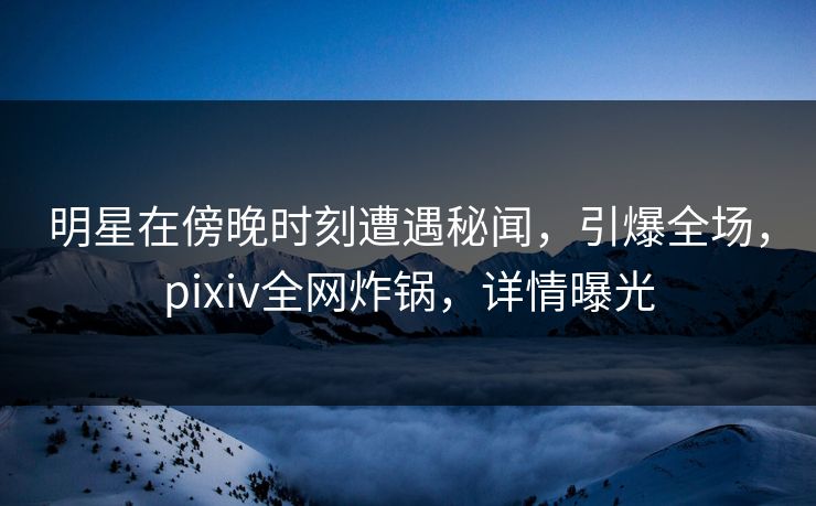 明星在傍晚时刻遭遇秘闻，引爆全场，pixiv全网炸锅，详情曝光