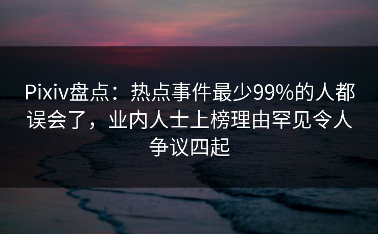 Pixiv盘点：热点事件最少99%的人都误会了，业内人士上榜理由罕见令人争议四起