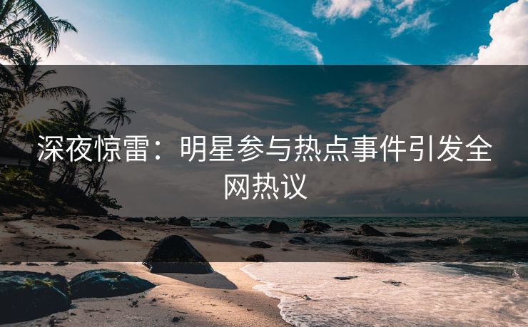 深夜惊雷：明星参与热点事件引发全网热议