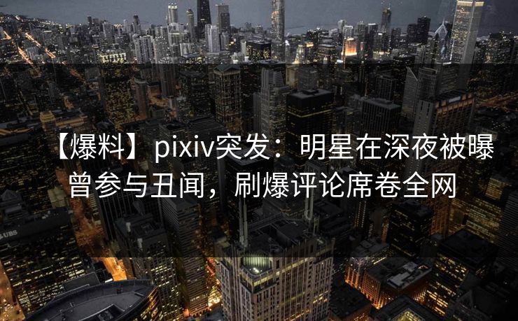 【爆料】pixiv突发：明星在深夜被曝曾参与丑闻，刷爆评论席卷全网