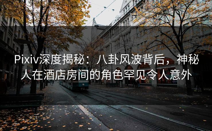 Pixiv深度揭秘：八卦风波背后，神秘人在酒店房间的角色罕见令人意外