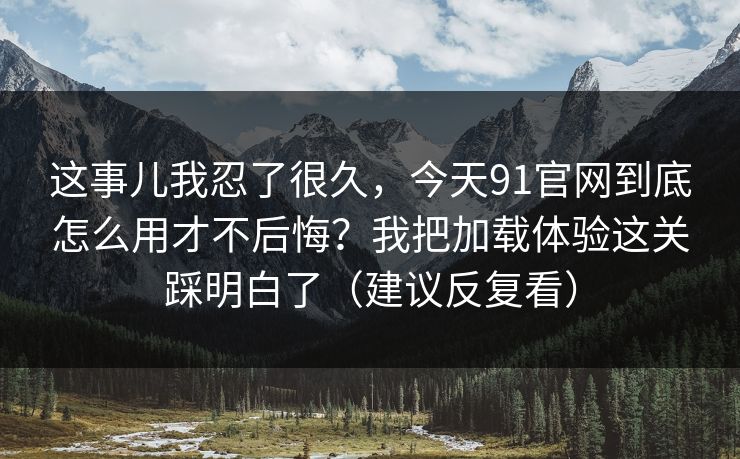 这事儿我忍了很久，今天91官网到底怎么用才不后悔？我把加载体验这关踩明白了（建议反复看）