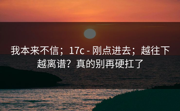 我本来不信；17c - 刚点进去；越往下越离谱？真的别再硬扛了