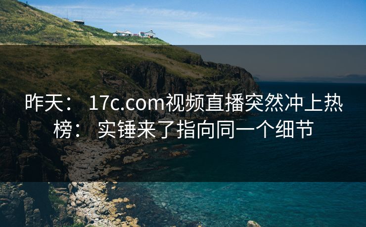 昨天： 17c.com视频直播突然冲上热榜： 实锤来了指向同一个细节