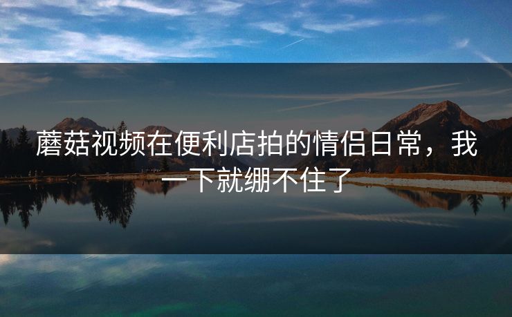 蘑菇视频在便利店拍的情侣日常，我一下就绷不住了