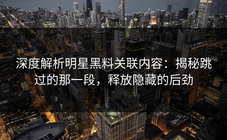 深度解析明星黑料关联内容：揭秘跳过的那一段，释放隐藏的后劲